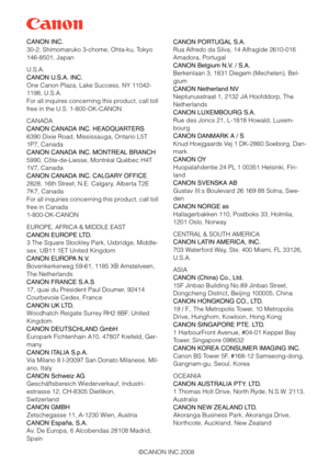 Page 168
©CANON INC.2008
CANON INC.
30-2, Shimomaruko 3-chome, Ohta-ku, Tokyo 
146-8501, Japan
U.S.A.
CANON U.S.A. INC.
One Canon Plaza, Lake Success, NY 11042-
1198, U.S.A.
For all inquires concerning this product, call toll 
free in the U.S. 1-800-OK-CANON
CANADA
CANON CANADA INC. HEADQUARTERS
6390 Dixie Road, Mississ
auga, Ontario L5T 
1P7, Canada
CANON CANADA INC. MONTREAL BRANCH
5990, Côte-de-Liesse, Montréal Québec H4T 
1V7, Canada
CANON CANADA INC. CALGARY OFFICE
2828, 16th Street, N.E. Calgary, Alberta...