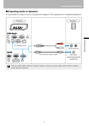 Page 4747Connecting the Projector
Projecting an Image 
■Outputting Audio to Speakers
It is possible to output sound of projected images to AV equipment or amplified speakers.
Use an audio cable without a built-in resistor. Using an audio cable with a built-in resistor 
turns down the sound.
RCA terminal
Mini jack
Audio input terminal
(AUDIO IN)
To AUDIO OUT
Commercial audio cable Projector
Speaker 