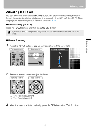 Page 5959Adjusting Image
Projecting an Image 
Adjusting the Focus
You can adjust the focus with the FOCUS button. The projection image may be out of 
focus if the projection distance is beyond the range of 1.2 m (3.9) to 9.1 m (29.6). Move 
the projector installation position if such is the case. (P35)
■Auto focusing (SX80 II)
Press the FOCUS button, and then the AUTO SET button.
■Manual focusing
1Press the FOCUS button to pop up a window shown at the lower right.
2Press the pointer buttons to adjust the...