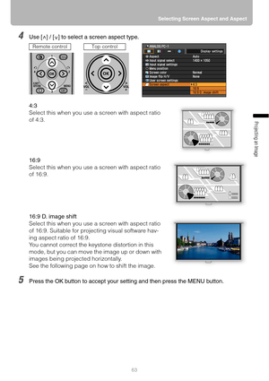 Page 6363Selecting Screen Aspect and Aspect
Projecting an Image 
4Use [ ] / [ ] to select a screen aspect type.
4:3
Select this when you use a screen with aspect ratio 
of 4:3.
16:9
Select this when you use a screen with aspect ratio 
of 16:9. 
16:9 D. image shift
Select this when you use a screen with aspect ratio 
of 16:9. Suitable for projecting visual software hav-
ing aspect ratio of 16:9.
You cannot correct the keystone distortion in this 
mode, but you can move the image up or down with 
images being...