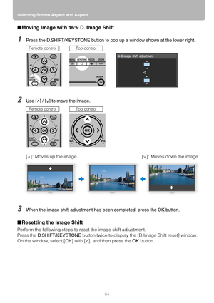 Page 64Selecting Screen Aspect and Aspect
64
■Moving Image with 16:9 D. Image Shift
1Press the D.SHIFT/KEYSTONE button to pop up a window shown at the lower right.
2Use [ ] / [ ] to move the image.
3When the image shift adjustment has been completed, press the OK button.
■Resetting the Image Shift
Perform the following steps to reset the image shift adjustment.
Press the D.SHIFT/KEYSTONE button twice to display the [D.Image Shift reset] window.
On the window, select [OK] with [