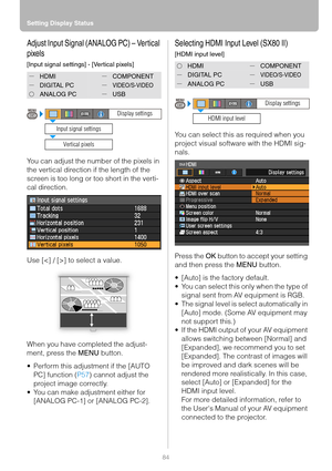 Page 84Setting Display Status
84
Adjust Input Signal (ANALOG PC) – Vertical 
pixels
[Input signal settings] - [Vertical pixels]
You can adjust the number of the pixels in 
the vertical direction if the length of the 
screen is too long or too short in the verti-
cal direction.
Use [] to select a value.
When you have completed the adjust-
ment, press the MENU button.
 Perform this adjustment if the [AUTO 
PC] function (P57) cannot adjust the 
project image correctly.
 You can make adjustment either for...