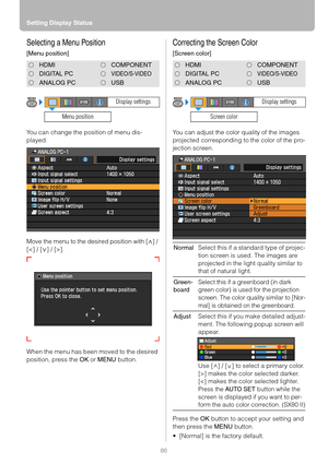 Page 86Setting Display Status
86
Selecting a Menu Position
[Menu position]
You can change the position of menu dis-
played.
Move the menu to the desired position with [ ] / 
[].
When the menu has been moved to the desired 
position, press the OK or MENU button.
Correcting the Screen Color
[Screen color]
You can adjust the color quality of the images 
projected corresponding to the color of the pro-
jection screen.
Press the OK button to accept your setting and 
then press the MENU button.
 [Normal] is the...