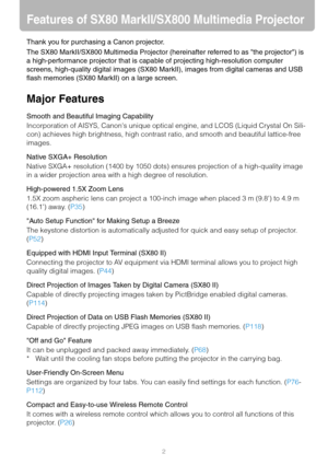 Page 22
Features of SX80 MarkII/SX800 Multimedia Projector
Thank you for purchasing a Canon projector.
The SX80 MarkII/SX800 Multimedia Projector (hereinafter referred to as the projector) is 
a high-performance projector that is capable of projecting high-resolution computer 
screens, high-quality digital images (SX80 MarkII), images from digital cameras and USB 
flash memories (SX80 MarkII) on a large screen.
Major Features
Smooth and Beautiful Imaging Capability
Incorporation of AISYS, Canons unique optical...