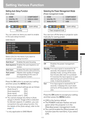 Page 103103
Setting Up Functions from Menus
Setting Various Function
Setting Auto Setup Function
[Auto setup]
You can select an items you want to enable 
in the auto setup function.
SX80 MarkII
Select [On] for the items if you want to 
enable in auto setup function.
Press the OK button to accept your setting 
and then press the MENU button.
 The factory default settings are as follows:
[Auto focus*]: [On]
[Auto keystone]: [On]
[Auto input]: [On]
[Auto screen color*]: [Off]
 You cannot change any items in [Auto...