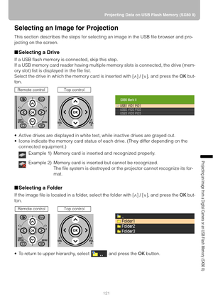 Page 121121Projecting Data on USB Flash Memory (SX80 II)
Projecting an Image from a Digital Camera or an USB Flash Memory (SX80 II)
Selecting an Image for Projection
This section describes the steps for selecting an image in the USB file browser and pro-
jecting on the screen.
■Selecting a Drive
If a USB flash memory is connected, skip this step.
If a USB memory card reader having multiple memory slots is connected, the drive (mem-
ory slot) list is displayed in the file list.
Select the drive in which the...