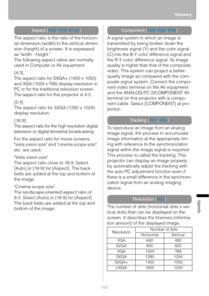 Page 153Glossary
153
Appendix
The aspect ratio is the ratio of the horizon-
tal dimension (width) to the vertical dimen-
sion (height) of a screen. It is expressed 
as width : height.
The following aspect ratios are normally 
used in Computer or AV equipment.
[4:3]
The aspect ratio for SXGA+ (1400 x 1050) 
and XGA (1024 x 768) display resolution in 
PC or for the traditional television screen.
The aspect ratio for this projector is 4:3.
[5:4]
The aspect ratio for SXGA (1280 x 1024) 
display resolution.
[16:9]...