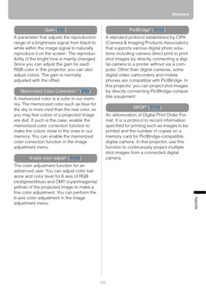 Page 155Glossary
155
Appendix
A parameter that adjusts the reproduction 
range of a brightness signal from black to 
white within the image signal to naturally 
reproduce it on the screen. The reproduc-
ibility of the bright tone is mainly changed. 
Since you can adjust the gain for each 
RGB color in this projector, you can also 
adjust colors. The gain is normally 
adjusted with the offset.
A memorized color is a color in our mem-
ory. The memorized color such as blue for 
the sky is more vivid than the real...