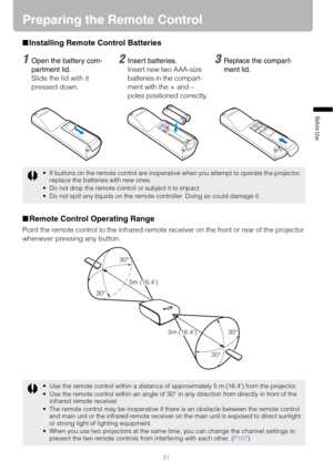 Page 31
31
Before Use
Preparing the Remote Control
■Installing Remote Control Batteries
■ Remote Control Operating Range
Point the remote control to the infrared remote  receiver on the front or rear of the projector 
whenever pressing any button.
 If buttons on the remote control are inoperative when you attempt to operate the projector,  replace the batteries with new ones.
 Do not drop the remote control or subject it to impact.
 Do not spill any liquids on the remote controller. Doing so could damage it....