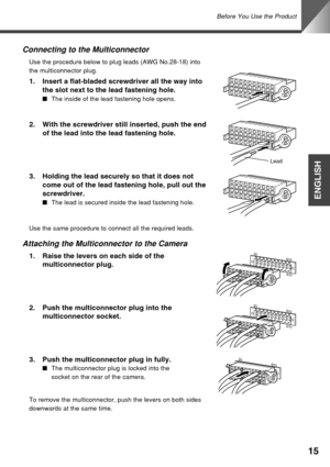 Page 15Before You Use the Product
15
ENGLISH
Attaching the Multiconnector to the Camera
1. Raise the levers on each side of the
multiconnector plug.
2. Push the multiconnector plug into the
multiconnector socket.
3. Push the multiconnector plug in fully.
■The multiconnector plug is locked into the
socket on the rear of the camera.
Connecting to the Multiconnector
Use the procedure below to plug leads (AWG No.28-18) into
the multiconnector plug.
1. Insert a flat-bladed screwdriver all the way into
the slot next...