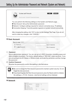 Page 12
1-6
Setting Up the Administrator Password and Network (System and Network)\
▼ Root Account
1 Password
Set an administrator password. You can use up to 8 ASCII characters (in\
cluding space and
other printable characters). The factory default setting is “VB-C300\
” (case sensitive). If you
are connecting to the NC Viewer or VBAdmin tools, terminate the connecti\
on and then change
the password.
2 Confirm Password
Re-enter the password to confirm the spelling in the field above.
▼ Network
You can perform...
