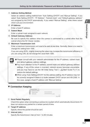 Page 13
1-7
Detailed Settings
Note
●Please consult with your network administrator for the IP address, subne\
t mask
and default gateway address settings.
● Pay much attention to the IP address, subnet mask and default gateway ad\
dress
settings. If any of the values is incorrect, network access becomes unav\
ailable,
and you may have to use the VB Initial Setup Tool ( →d Start Guide P.2-7) to
restore the default settings.
● When using “Auto Setting (DHCP)” for the address setting, the IP\
 address may not
be...