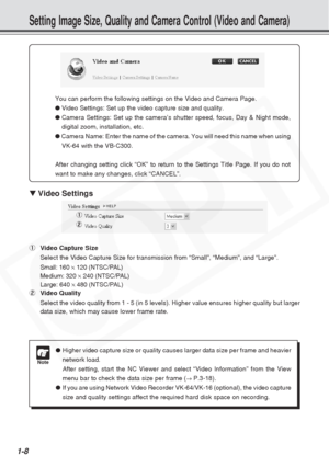 Page 14
1-8
Setting Image Size, Quality and Camera Control (Video and Camera)
▼ Video Settings
1 Video Capture Size
Select the Video Capture Size for transmission from “Small”, “M\
edium”, and “Large”.
Small: 160  ×120 (NTSC/PAL)
Medium: 320  ×240 (NTSC/PAL)
Large: 640  ×480 (NTSC/PAL)
2 Video Quality
Select the video quality from 1 - 5 (in 5 levels). Higher value ensure\
s higher quality but larger
data size, which may cause lower frame rate.
Note
●Higher video capture size or quality causes larger data size...