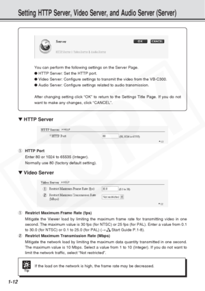 Page 18
1-12
Setting HTTP Server, Video Server, and Audio Server (Server)
▼ HTTP Server
1 HTTP Port
Enter 80 or 1024 to 65535 (Integer).
Normally use 80 (factory default setting).
▼ Video Server
1 Restrict Maximum Frame Rate (fps)
Mitigate the Viewer load by limiting the maximum frame rate for transmit\
ting video in one
second. The maximum value is 30 fps (for NTSC) or 25 fps (for PAL). \
Enter a value from 0.1
to 30.0 (for NTSC) or 0.1 to 25.0 (for PAL) ( →d Start Guide P.1-8).
2 Restrict Maximum Transmission...
