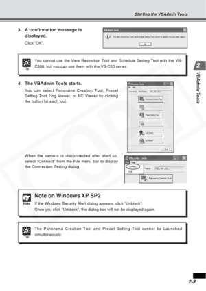 Page 29
2-3
VBAdmin Tools
3. A confirmation message isdisplayed.
Click “OK”.
Tip
You cannot use the View Restriction Tool and Schedule Setting Tool with \
the VB-
C300, but you can use them with the VB-C50 series.
4. The VBAdmin Tools starts.
You can select Panorama Creation Tool, Preset
Setting Tool, Log Viewer, or NC Viewer by clicking
the button for each tool.
When the camera is disconnected after start up,
select “Connect” from the File menu bar to display
the Connection Setting dialog.
Tip
The Panorama...