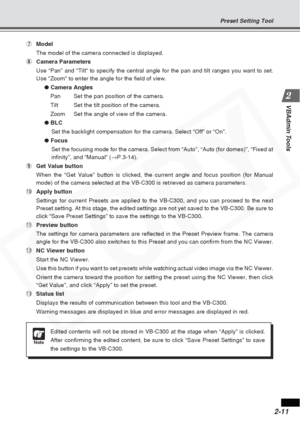 Page 37
2-11
VBAdmin Tools
7Model
The model of the camera connected is displayed.
8 Camera Parameters
Use “Pan” and “Tilt” to specify the central angle for the pa\
n and tilt ranges you want to set.
Use “Zoom” to enter the angle for the field of view.
● Camera Angles
Pan Set the pan position of the camera.
Tilt Set the tilt position of the camera.
Zoom Set the angle of view of the camera.
●  BLC
Set the backlight compensation for the camera. Select “Off” or “\
On”.
●  Focus
Set the focusing mode for the camera....