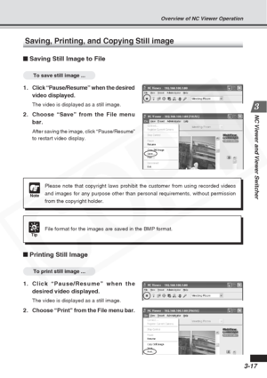 Page 61
3-17
NC Viewer and Viewer Switcher
Saving, Printing, and Copying Still image
Saving Still Image to File
To save still image ...
1.Click “Pause/Resume” when the desired
video displayed.
The video is displayed as a still image.
2. Choose “Save” from the File menubar.
After saving the image, click “Pause/Resume”
to restart video display.
Note
Please note that copyright laws prohibit the customer from using recorde\
d videos
and images for any purpose other than personal requirements, without per\
mission...