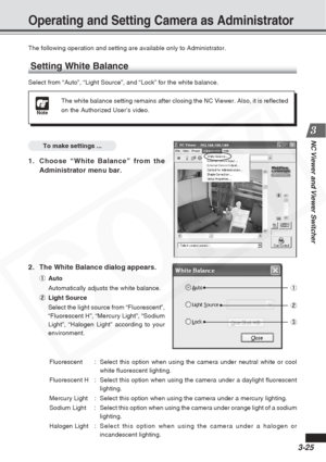 Page 69
3-25
NC Viewer and Viewer Switcher
The following operation and setting are available only to Administrator.\
Setting White Balance
Select from “Auto”, “Light Source”, and “Lock” for the\
 white balance.
To make settings ...
1. Choose “White Balance” from theAdministrator menu bar.
Operating and Setting Camera as Administrator
Note
The white balance setting remains after closing the NC Viewer. Also, it \
is reflected
on the Authorized User’s video.
2. The White Balance dialog appears.
1Auto...