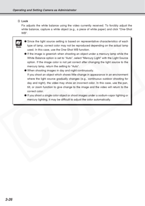 Page 70
3-26
Operating and Setting Camera as Administrator
●Since the light source setting is based on representative characteristic\
s of each
type of lamp, correct color may not be reproduced depending on the actua\
l lamp
used. In this case, use the One-Shot WB function.
● If the image is greenish when shooting an object under a mercury lamp wh\
ile the
White Balance option is set to “Auto”, select “Mercury Light”\
 with the Light Source
option. If the image color is not yet correct after changing the light...