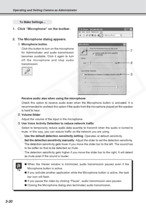 Page 74
3-30
To Make Settings...
1. Click “Microphone” on the toolbar.
2. The Microphone dialog appears.
1Microphone button
Click this button to turn on the microphone
for Administrator and audio transmission
becomes available. Click it again to turn
off the microphone and stop audio
transmission.
Receive audio also when using the microphone
Check this option to receive audio even when the Microphone button is ac\
tivated. It is
recommended to uncheck this option if the audio from the microphone play\
ed on the...