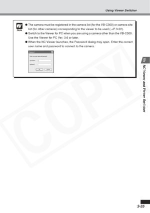 Page 79
3-35
NC Viewer and Viewer Switcher
Using Viewer Switcher
Note
●The camera must be registered in the camera list (for the VB-C300) or \
camera site
list (for other cameras) corresponding to the viewer to be used ( →P.3-22).
● Switch to the Viewer for PC when you are using a camera other than the V\
B-C300.
Use the Viewer for PC Ver. 3.6 or later.
● When the NC Viewer launches, the Password dialog may open. Enter the cor\
rect
user name and password to connect to the camera.  