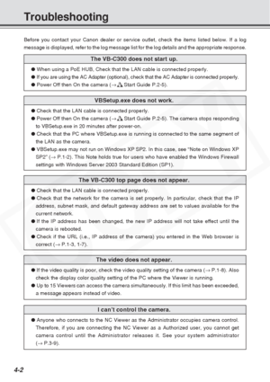 Page 82
4-2
Troubleshooting
Before you contact your Canon dealer or service outlet, check the items \
listed below. If a log
message is displayed, refer to the log message list for the log details \
and the appropriate response.
The VB-C300 does not start up.
● When using a PoE HUB, Check that the LAN cable is connected properly.
● If you are using the AC Adapter (optional), check that the AC Adapter \
is connected properly.
●  Power Off then On the camera ( →d Start Guide P.2-5).
VBSetup.exe does not work....