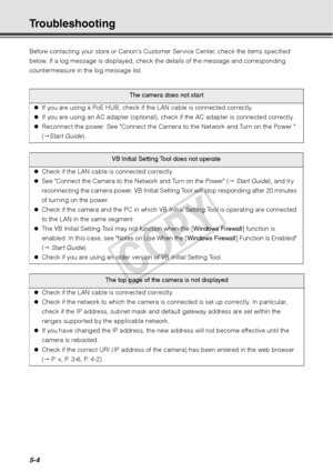 Page 1305-4
Troubleshooting 
Before contacting your store or Canons Customer Service Center, check the items specified 
below. If a log message is displayed, check the details of the message and corresponding 
countermeasure in the log message list. 
The camera does not start
z If you are using a PoE HUB, check if  the LAN cable is connected correctly. 
z If you are using an AC adapter (optional), check if the AC adapter is connected correctly. 
z Reconnect the power. See Connect the Camera to the Network and...