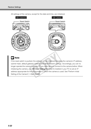 Page 1485-22
Restore SettingsAll settings of the camera, except for the date and time, are initialized. 
Note
If the reset switch is pu shed, the settings will be initialized  including the cameras IP address, 
subnet mask, default gateway address and other network settings. Accordingly, you can no 
longer operate the camera from the PC you were using to connect to the camera before. When 
initializing the camera, use [ VB Initial Setting Tool v5.0.1] installed in your PC to set an IP 
address appropriate for...