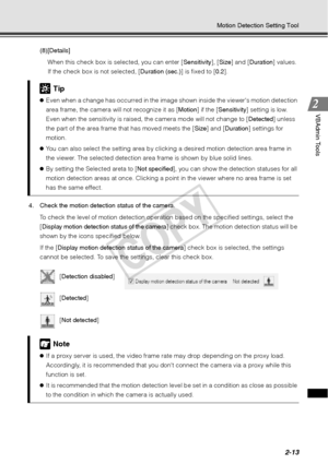 Page 752-13
Motion Detection Setting Tool
VBAdmin Tools
(8)[Details]When this check box is selected, you can enter [ Sensitivity], [Size] and [ Duration] values. 
If the check box is not selected, [ Duration (sec.)] is fixed to [0.2].
4. Check the motion detection status of the camera.  To check the level of motion detection operation  based on the specified settings, select the 
[ Display motion detection status of the camera ] check box. The motion detection status will be 
shown by the icons specified below....