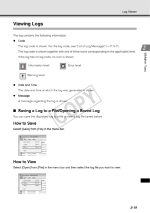 Page 812-19
Log Viewer
VBAdmin Tools
Viewing Logs 
The log contains the following information. 
zCode 
The log code is shown. For the log code, see List of Log Messages (  P. 5-7).
The log code is shown together with one of three icons corresponding to the applicable level. 
If the log has no log code, no icon is shown. 
z Date and Time 
The date and time at which the log was generated is shown. 
z Message 
A message regarding the log is shown. 
„Saving a Log to a File/Opening a Saved Log 
You can save the...