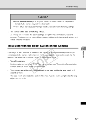 Page 1475-21
Restore Settings
Appendix
4. The camera will be reset to the factory settings. All settings will be reset to the factory se ttings, except for the Administrator password, 
cameras IP address, subnet mask, default gateway address and other network settings, and 
date & time and time zone. 
Initializing with the Reset Switch on the Camera 
If you forgot or dont know the IP address of  the camera or your Administrator password, you 
cannot operate the camera via the network. In this  case, push the...