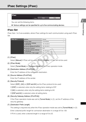 Page 551-41
1
1Detailed Settings
IPsec Settings (IPsec)
IPsec Set
IPsec Sets 1 to 5 are available, where IP
sec settings for each communication using each IPsec 
Set. 
(1) [IPsec]
Select [ Manual] if IPsec will be used. Select [ Disable] if IPsec will not be used. 
(2) [IPsec Mode] Select [ Tunnel Mode ] or [Transport Mode ] as the IPsec operation mode. 
(3) [Destination Address (IPv4/IPv6)]
Enter the IP address of the connection destination.
(4) [Source Address (IPv4/IPv6)] Enter the IP address of the sender....