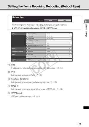 Page 591-45
1
1Detailed Settings
Setting the Items Requirin
g Rebooting (Reboot Item) 
(1) [LAN]
IP address and other settings required for LAN Connection (  P. 1-8)
(2) [IPv6] Settings relating to use of IPv6 (  P. 1-9)
(3) [Installation Conditions] Settings relating to camera installation conditions (  P. 1-17)
(4) [MPEG-4] Settings relating to image size and frame rate in MPEG-4 (  P. 1-19)
(5) [HTTP Server] HTTP port number settings (  P. 1-31)
The following items that require rebooting, if changed,...