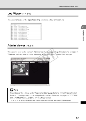 Page 652-3
Overview of VBAdmin Tools
VBAdmin Tools
Log Viewer ( P.  2 - 1 8 )
This viewer shows view the logs of operating conditions output to the camera. 
Admin Viewer ( P. 3-6)
This viewer is used by the cameras Administrator. It provides privileged functions not available in 
VB Viewer, such as camera control, exposure, white balance and external device output.
Note
Regardless of the settings under Regional and Language Options in the Windows Control 
Panel, a . is always used for decimal points  in...