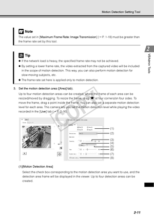 Page 732-11
Motion Detection Setting Tool
VBAdmin Tools
3. Set the motion detection area ([Area] tab). Up to four motion detection areas can be created, where the frame of each area can be 
resized/moved by dragging. To resize the frame, drag 
„ at four corners/on four sides. To 
move the frame, drag a point inside the fram e. You can also set a separate motion detection 
level for each area. This camera lets you set the motion detection level while playing the video 
recorded in the [ Live] tab (  P. 2-16)....