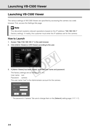 Page 903-6
Launching VB-C500 Viewer
Launching VB-C500 Viewer
The various settings of VB-C500 Viewer are specified by accessing the camera via a web 
browser. First, access the Settings title page. 
How to Launch 
1. Access http://192.168.100.1/ in the web browser. 
2. Click [Admin Viewer] or [VB Viewer] according to the user.
3. If [Admin Viewer] has been clicked, enter the user name and password. 
The factory settings are as follows (  P. xiii):
User name: root
Password: camera
The user name root is the...