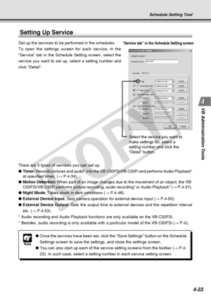 Page 105
4-33
VB Administration Tools
Setting Up Service
Set up the services to be performed in the schedules.
To open the settings screen for each service, in the
“Service” tab in the Schedule Setting screen, select the
service you want to set up, select a setting number and
click “Detail”.
There are 5 types of services you can set up.
● Timer:  Records pictures and audio* into the VB-C50FSi/VB-C50Fi and performs Aud\
io Playback*
at specified times. ( → P.4-34).
● Motion Detection:  When part of an image...