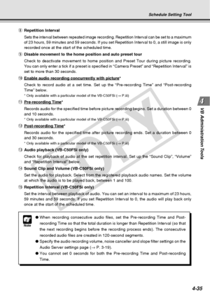Page 107
4-35
VB Administration Tools
Schedule Setting Tool
i Repetition Interval
Sets the interval between repeated image recording. Repetition Interval \
can be set to a maximum
of 23 hours, 59 minutes and 59 seconds. If you set Repetition Interval t\
o 0, a still image is only
recorded once at the start of the scheduled time.
o Disable movement to the home position and auto preset tour
Check to deactivate movement to home position and Preset Tour during pic\
ture recording.
You can only enter a tick if a...