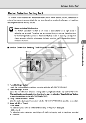 Page 109
4-37
VB Administration Tools
Motion Detection Setting Tool
The section below describes the motion detection function which records \
pictures, sends data to
external devices and records data in the log when there is a variation i\
n all or part of the picture
resulting from objects moving around.
q “Load Settings” button
Loads the motion detection settings currently set in the VB-C50FSi/VB-C5\
0Fi.
w “Save Settings” button
Saves the current motion detection settings edited using this tool to th\
e...