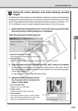 Page 119
4-47
VB Administration Tools
q
w
Tip
Setting the motion detection level while checking recorded
images
To set the level of motion detection at motion detection is activated, i\
t is useful to make adjustments
to settings while checking actual actions in the Viewer. Because with th\
e device you can set the
level of motion detection by checking in Video Mode the pictures recorde\
d in Live Mode ( → P.4-
37) in the Mode tab, you do no need to repeat the actual actions in fro\
nt of the camera.
1. Select...