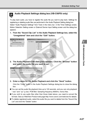 Page 129
4-57
VB Administration Tools
Tip
Audio Playback Settings dialog box (VB-C50FSi only)
To play back audio, you have to register the audio file you want to play\
 back. Settings for
registering or deleting audio files are performed in the Audio Playback \
Setting dialog box.
Select “Audio Playback Settings” from Tools in the menu bar  in th\
e Timer Settings screen,
Motion Detection Setting screen or External Device Input Setting screen \
and the dialog box
appears.
1. From the “Sound  Clip List” in the...