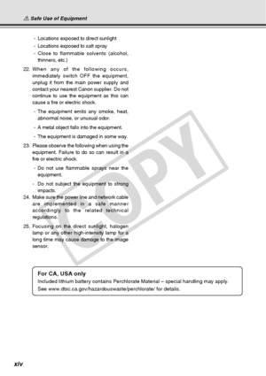 Page 14
xiv
 - Locations exposed to direct sunlight
 - Locations exposed to salt spray
 - Close to flammable solvents (alcohol,
thinners, etc.)
22. When any of the following occurs,
immediately switch OFF the equipment,
unplug it from the main power supply and
contact your nearest Canon supplier. Do not
continue to use the equipment as this can
cause a fire or electric shock.
 - The equipment emits any smoke, heat,
abnormal noise, or unusual odor.
 - A metal object falls into the equipment.
 - The equipment is...