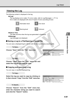 Page 131
4-59
VB Administration Tools
Log Viewer
Viewing the Log
The following content is displayed in the log.
●Code
The log displays error codes. For error codes, refer to Log Messages ( → P.7-4).
Error codes are displayed with one of 4 types of icons according to leve\
l.
 Information level Error level
 Warning level Unknown
● Date & Time
The date and time when the log was generated is displayed.
● Message
Log messages are displayed.
Saving a Log to a File/Opening a Saved File
You can save a displayed log to...