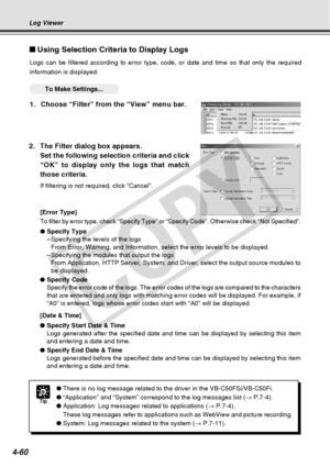 Page 132
4-60
Using Selection Criteria to Display Logs
Logs can be filtered according to error type, code, or date and time so \
that only the required
information is displayed.
○○○○○○To Make Settings...
1. Choose “Filter” from the “View” menu bar.
Tip
●There is no log message related to the driver in the VB-C50FSi/VB-C50Fi.\
● “Application” and “System” correspond to the log messages li\
st ( → P.7-4).
● Application: Log messages related to applications ( → P.7-4).
These log messages refer to applications such...