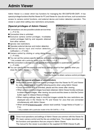 Page 133
4-61
VB Administration Tools
Admin Viewer
Admin Viewer is a viewer which has functions for managing the VB-C50FSi/\
VB-C50Fi. It has
special privilege functions that the Viewer for PC and Viewer for Java d\
o not have, such as exclusive
access to camera control functions, and external device and motion detec\
tion operation. This
viewer is used when setting view restrictions and presets.
[Special privileges of Admin Viewer]
● Connections are also possible outside service times
(→  P.3-15).
● Connection...