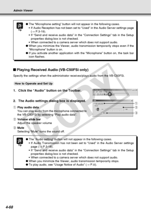 Page 140
4-68
Tip
●The “Microphone setting” button will not appear in the following c\
ases.
•If Audio Reception has not been set to “Used” in the Audio Server \
settings page
(→  P.3-19).
• If “Send and receive audio data” in the “Connection Settings”\
 tab in the Setup
properties dialog box is not checked.
• When connected to a camera server which does not support audio.
● When you minimize the Viewer, audio transmission temporarily stops even \
if the
“Microphone” button is on.
● If you activate another...