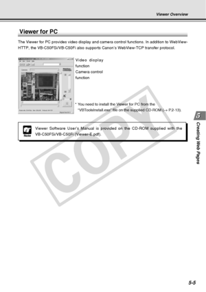 Page 147
Creating Web  Pages
5-5
Viewer Overview
Note
Viewer Software User’s Manual is provided on the CD-ROM supplied with\
 the
VB-C50FSi/VB-C50Fi (Viewer-E.pdf).
Viewer for PC
The Viewer for PC provides video display and camera control functions. I\
n addition to WebView-
HTTP, the VB-C50FSi/VB-C50Fi also supports Canon’s WebView-TCP transf\
er protocol.Video display
function
Camera control
function
*You need to install the Viewer for PC from the
“VBToolsInstall.exe” file on the supplied CD-ROM ( → P.2-13)....