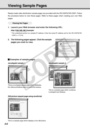 Page 148
5-6
This is a LiveApplet sample page which distributes
live videos and allows users to control the camera.This is a sample page which combines
LiveApplet and Glimpse.
Examples of sample pages
JavaApplet sample 1JavaApplet sample 2
Still picture request page using JavaScript
Ready-made video distribution sample pages are provided with the VB-C50F\
Si/VB-C50Fi. Follow
the procedure below to view these pages. Refer to these pages when creat\
ing your own Web
pages.
○○○○○○Viewing the Pages
1. Launch your...