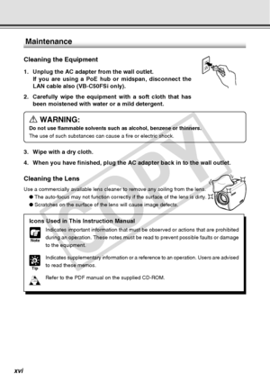 Page 16
xvi
Maintenance
Cleaning the Equipment
1. Unplug the AC adapter from the wall outlet.If you are using a PoE hub or midspan, disconnect the
LAN cable also (VB-C50FSi only).
2. Carefully wipe the equipment with a soft cloth that has been moistened with water or a mild detergent.
a WARNING:
Do not use flammable solvents such as alcohol, benzene or thinners.
The use of such substances can cause a fire or electric shock.
3. Wipe with a dry cloth.
4. When you have finished, plug the AC adapter back in to the...