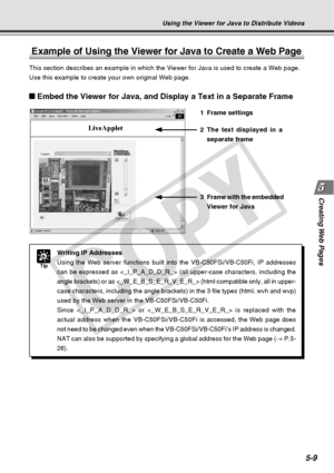 Page 151
Creating Web  Pages
5-9
Using the Viewer for Java to Distribute Videos
Example of Using the Viewer for Java to Create a Web Page
This section describes an example in which the Viewer for Java is used t\
o create a Web page.
Use this example to create your own original Web page.
Tip
Writing IP Addresses
Using the Web server functions built into the VB-C50FSi/VB-C50Fi, IP add\
resses
can be expressed as  (all upper-case characters, includi\
ng the
angle brackets) or as  (html-compatible only, all\
 in...